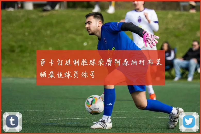 萨卡打进制胜球荣膺阿森纳对布莱顿最佳球员称号