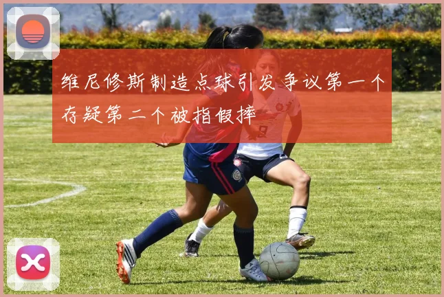 维尼修斯制造点球引发争议第一个存疑第二个被指假摔