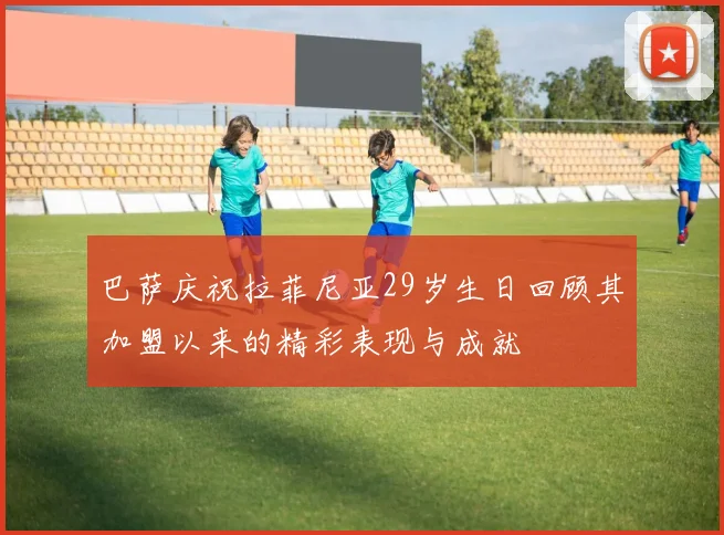 巴萨庆祝拉菲尼亚29岁生日回顾其加盟以来的精彩表现与成就