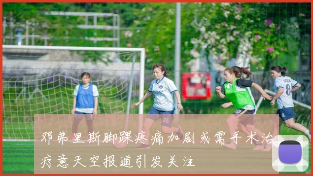 邓弗里斯脚踝疼痛加剧或需手术治疗意天空报道引发关注
