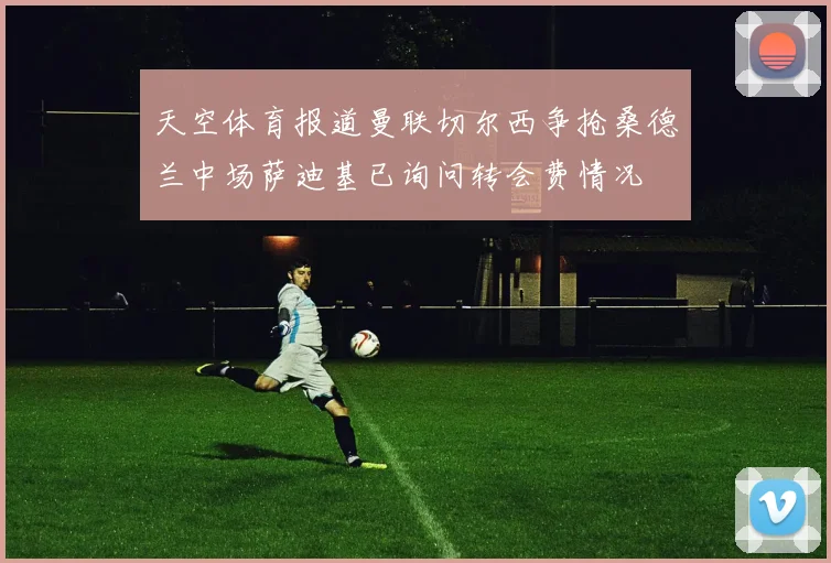 天空体育报道曼联切尔西争抢桑德兰中场萨迪基已询问转会费情况