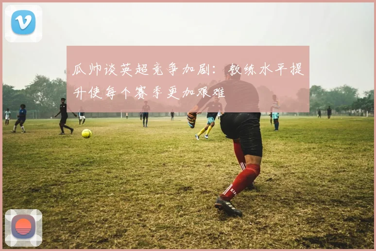 瓜帅谈英超竞争加剧：教练水平提升使每个赛季更加艰难