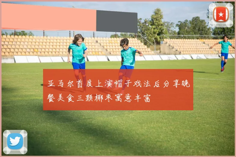 亚马尔首度上演帽子戏法后分享晚餐美食三颗椰枣寓意丰富