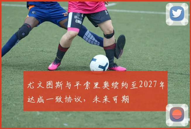 尤文图斯与平索里奥续约至2027年达成一致协议，未来可期