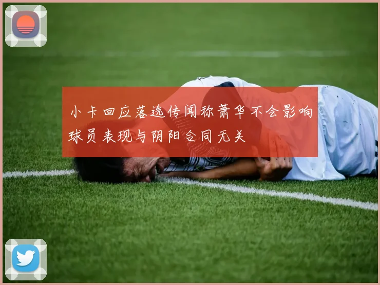 小卡回应落选传闻称萧华不会影响球员表现与阴阳合同无关