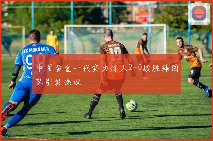 中国黄金一代实力惊人2-0战胜韩国队引发热议
