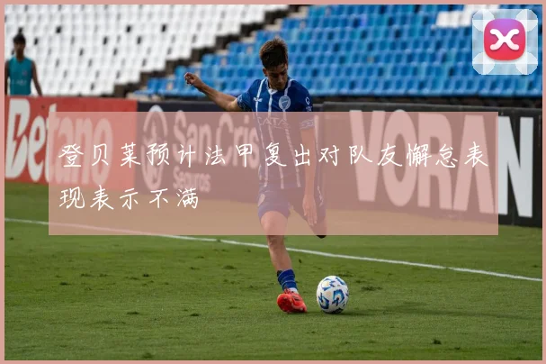 登贝莱预计法甲复出对队友懈怠表现表示不满