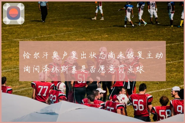 恰尔汗奥卢复出状态尚未恢复主动询问泽林斯基是否愿意罚点球