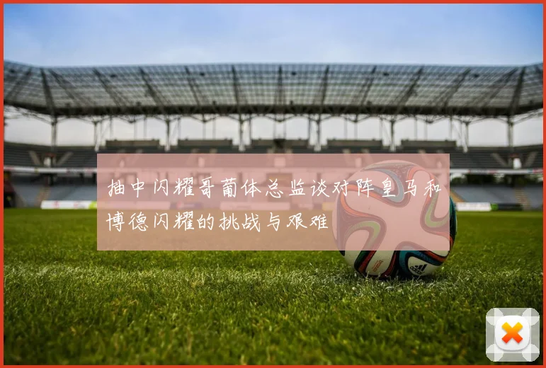 抽中闪耀哥葡体总监谈对阵皇马和博德闪耀的挑战与艰难