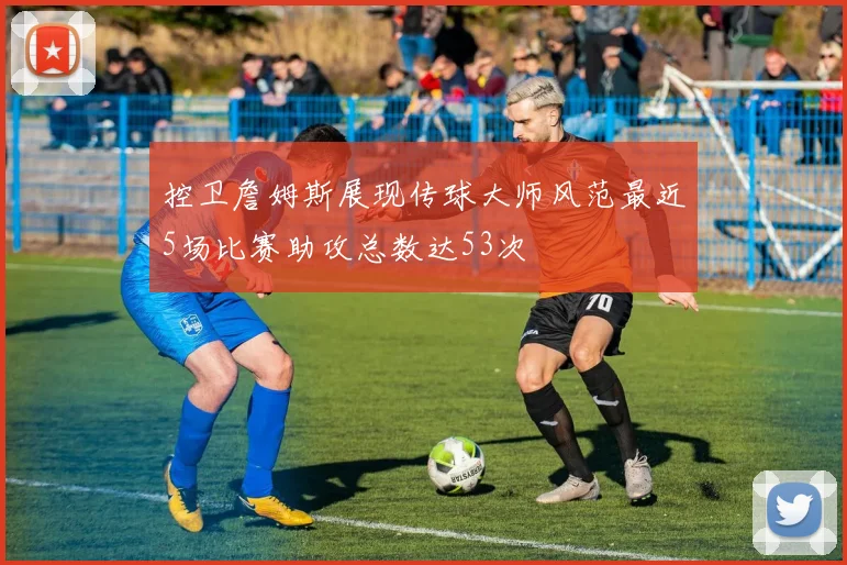 控卫詹姆斯展现传球大师风范最近5场比赛助攻总数达53次