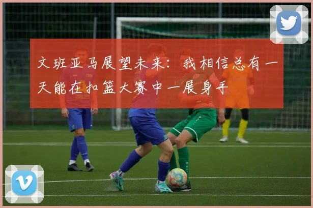 文班亚马展望未来：我相信总有一天能在扣篮大赛中一展身手