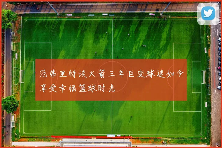 范弗里特谈火箭三年巨变球迷如今享受幸福篮球时光