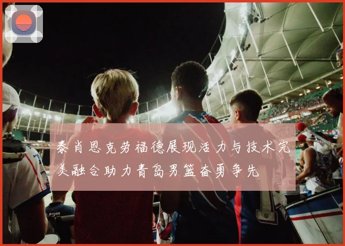 泰肖恩克劳福德展现活力与技术完美融合助力青岛男篮奋勇争先