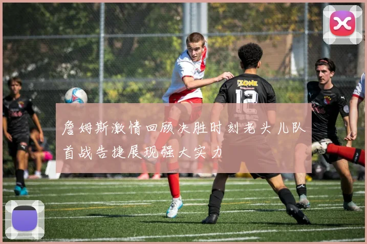 詹姆斯激情回顾决胜时刻老头儿队首战告捷展现强大实力