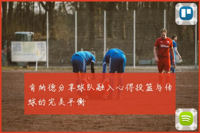 肯纳德分享球队融入心得投篮与传球的完美平衡