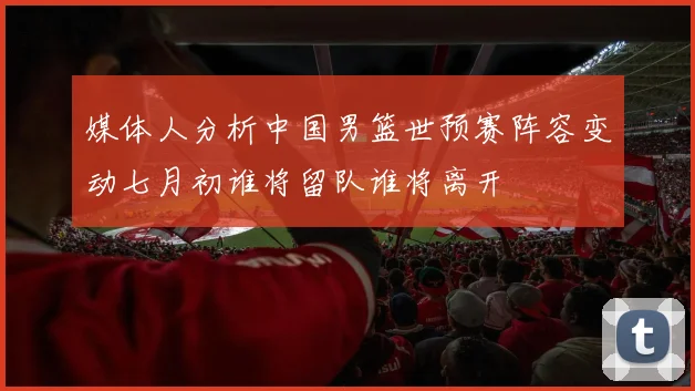 媒体人分析中国男篮世预赛阵容变动七月初谁将留队谁将离开