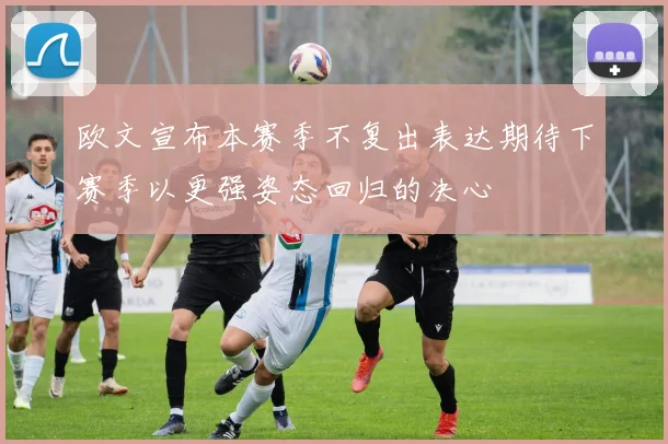 欧文宣布本赛季不复出表达期待下赛季以更强姿态回归的决心