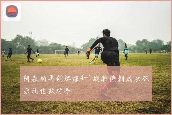 阿森纳再创辉煌4-1战胜热刺成功双杀北伦敦对手