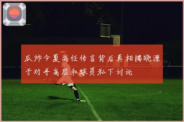 瓜帅今夏离任传言背后真相揭晓源于对手高层和球员私下讨论