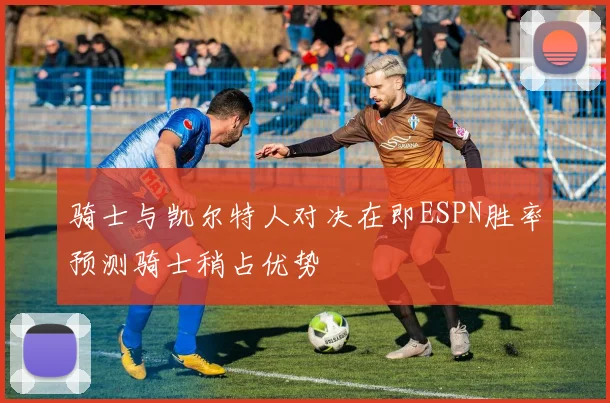 骑士与凯尔特人对决在即ESPN胜率预测骑士稍占优势