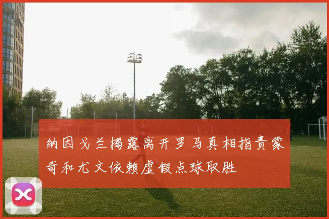 纳因戈兰揭露离开罗马真相指责蒙奇和尤文依赖虚假点球取胜