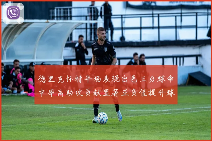 德里克怀特半场表现出色三分球命中率高助攻贡献显著正负值提升球队表现