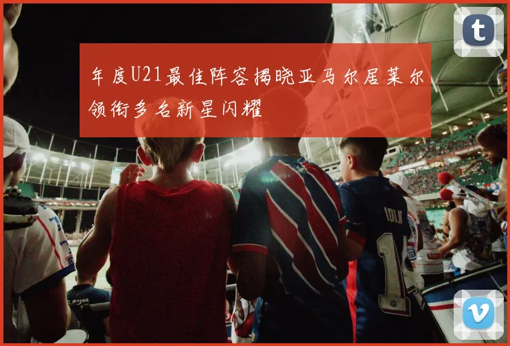 年度U21最佳阵容揭晓亚马尔居莱尔领衔多名新星闪耀