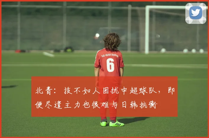 北青：技不如人困扰中超球队，即便尽遣主力也很难与日韩抗衡