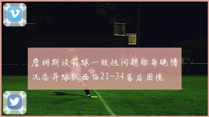 詹姆斯谈罚球一致性问题称每晚情况各异球队面临21-34落后困境