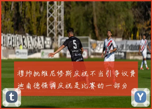 穆帅批维尼修斯庆祝不当引争议费迪南德强调庆祝是比赛的一部分